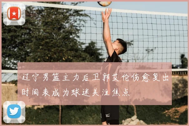 辽宁男篮主力后卫郭艾伦伤愈复出时间表成为球迷关注焦点