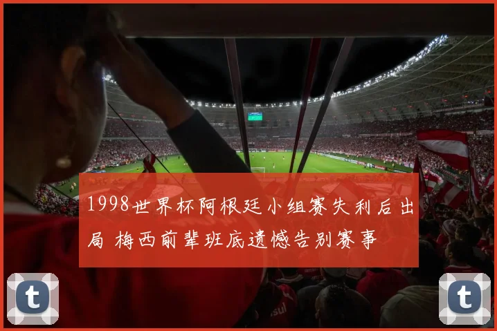 1998世界杯阿根廷小组赛失利后出局 梅西前辈班底遗憾告别赛事