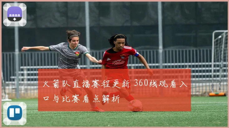 火箭队直播赛程更新 360线观看入口与比赛看点解析