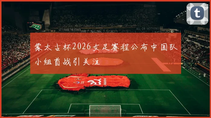 蒙太古杯2026女足赛程公布中国队小组首战引关注