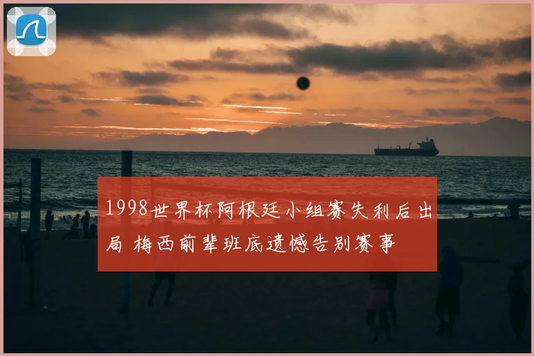 1998世界杯阿根廷小组赛失利后出局 梅西前辈班底遗憾告别赛事