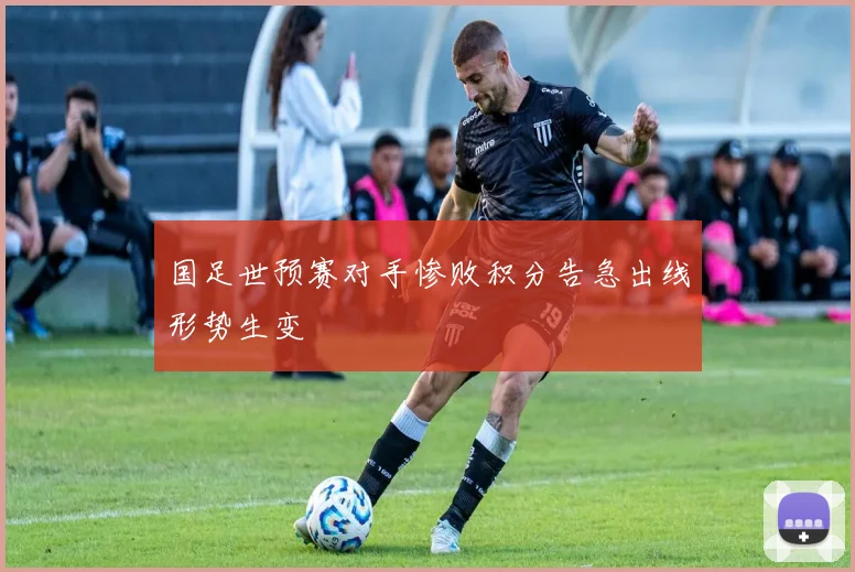 国足世预赛对手惨败积分告急出线形势生变