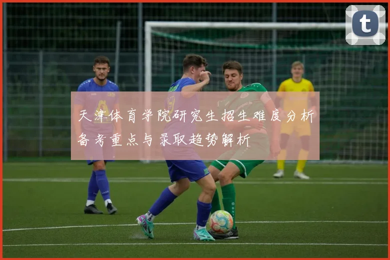 天津体育学院研究生招生难度分析备考重点与录取趋势解析