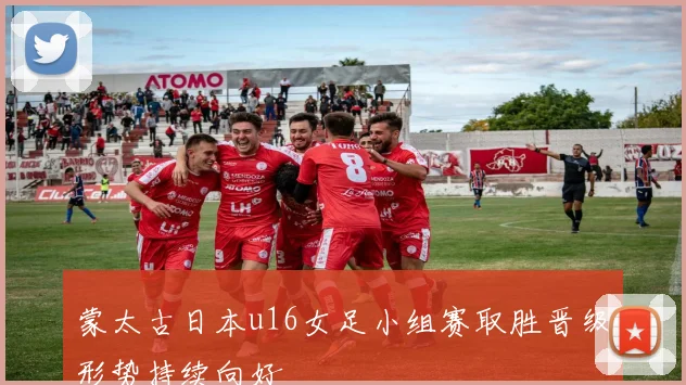 蒙太古日本u16女足小组赛取胜晋级形势持续向好