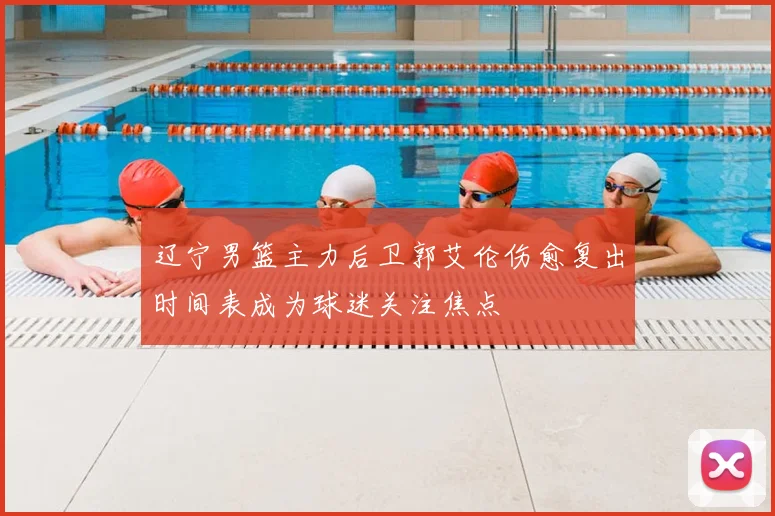 辽宁男篮主力后卫郭艾伦伤愈复出时间表成为球迷关注焦点