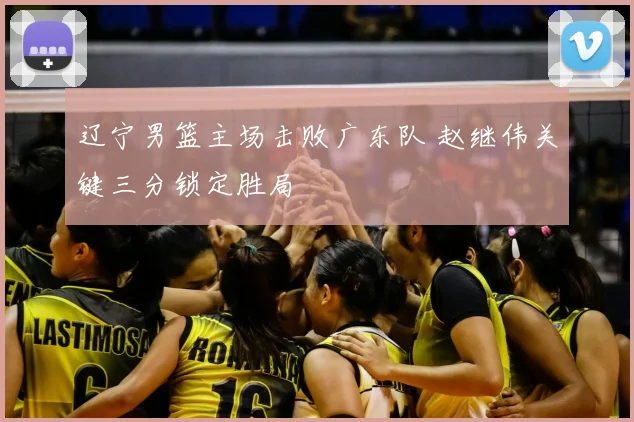 辽宁男篮主场击败广东队 赵继伟关键三分锁定胜局