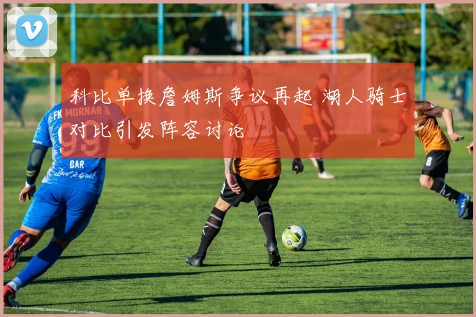科比单换詹姆斯争议再起 湖人骑士对比引发阵容讨论