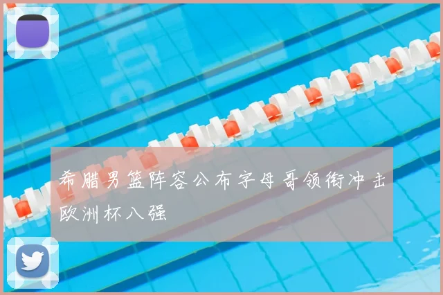 希腊男篮阵容公布字母哥领衔冲击欧洲杯八强