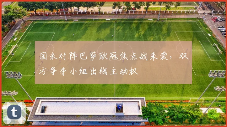国米对阵巴萨欧冠焦点战来袭，双方争夺小组出线主动权