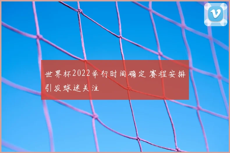 世界杯2022举行时间确定 赛程安排引发球迷关注