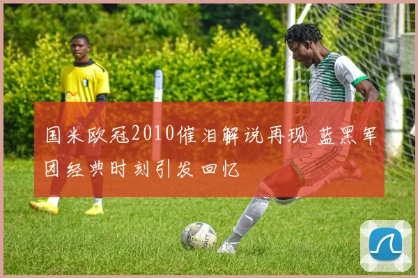 国米欧冠2010催泪解说再现 蓝黑军团经典时刻引发回忆