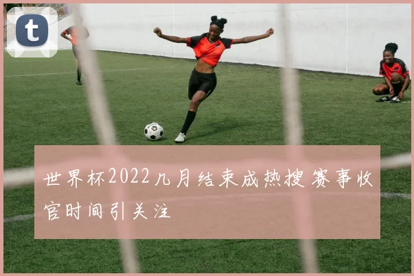 世界杯2022几月结束成热搜 赛事收官时间引关注
